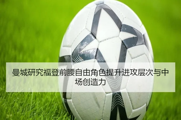 曼城研究福登前腰自由角色提升进攻层次与中场创造力