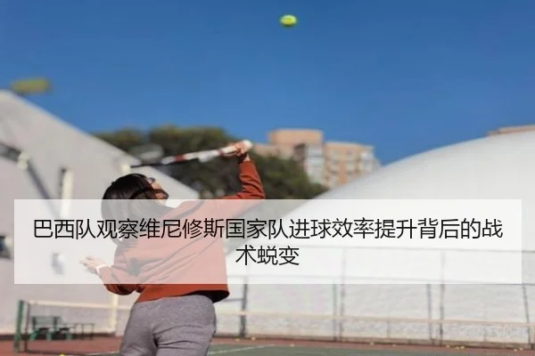 巴西队观察维尼修斯国家队进球效率提升背后的战术蜕变