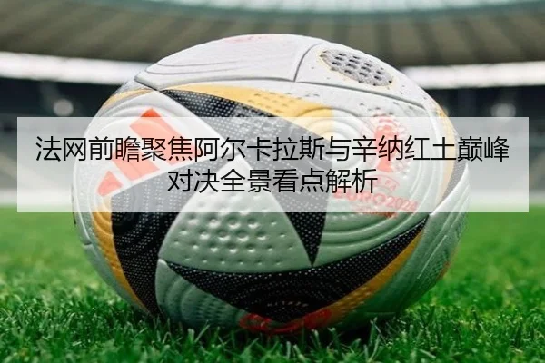 法网前瞻聚焦阿尔卡拉斯与辛纳红土巅峰对决全景看点解析