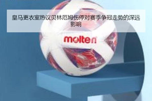 皇马更衣室热议贝林厄姆伤停对赛季争冠走势的深远影响