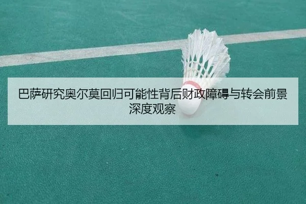 巴萨研究奥尔莫回归可能性背后财政障碍与转会前景深度观察