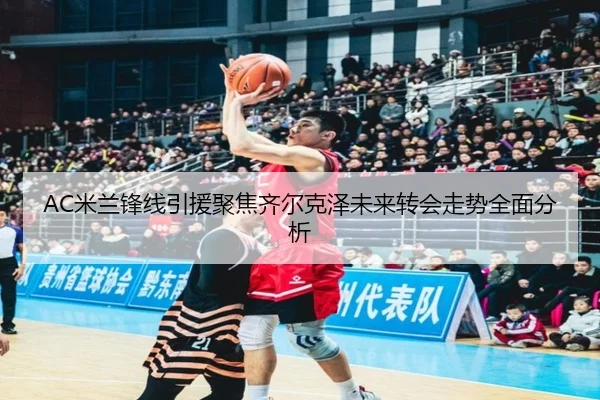 AC米兰锋线引援聚焦齐尔克泽未来转会走势全面分析