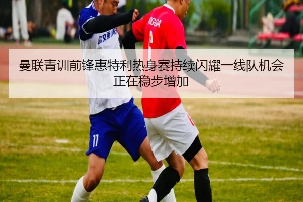 曼联青训前锋惠特利热身赛持续闪耀一线队机会正在稳步增加