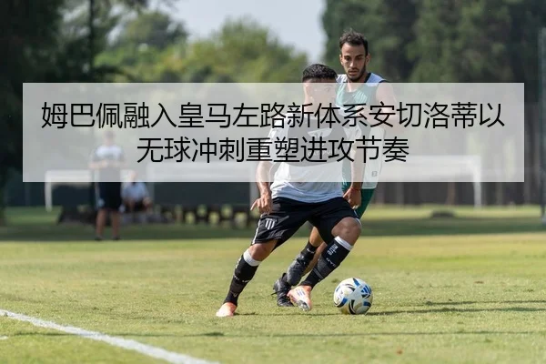 姆巴佩融入皇马左路新体系安切洛蒂以无球冲刺重塑进攻节奏