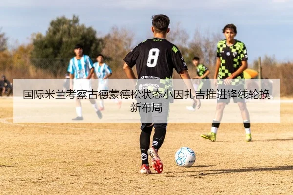 国际米兰考察古德蒙德松状态小因扎吉推进锋线轮换新布局