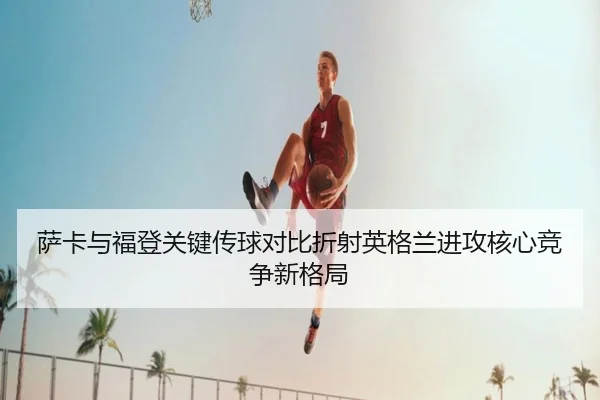 萨卡与福登关键传球对比折射英格兰进攻核心竞争新格局