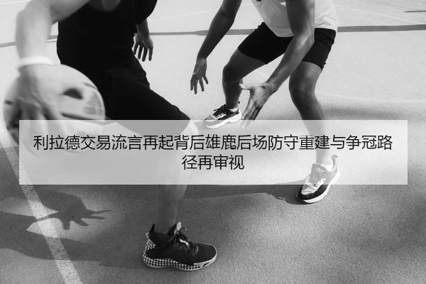 利拉德交易流言再起背后雄鹿后场防守重建与争冠路径再审视