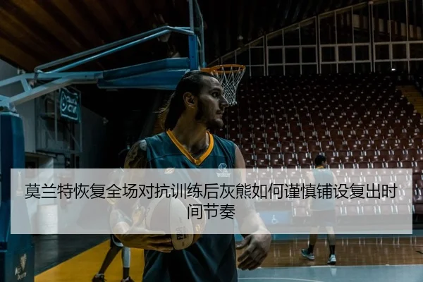 莫兰特恢复全场对抗训练后灰熊如何谨慎铺设复出时间节奏