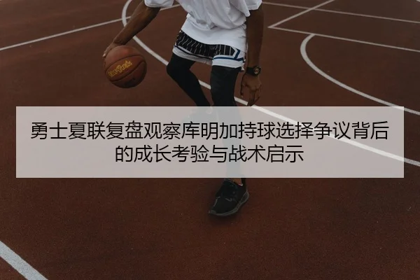 勇士夏联复盘观察库明加持球选择争议背后的成长考验与战术启示